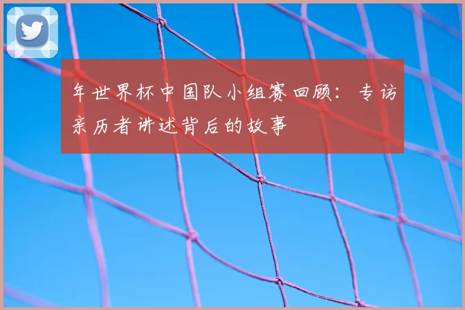 年世界杯中国队小组赛回顾:专访亲历者讲述背后的故事