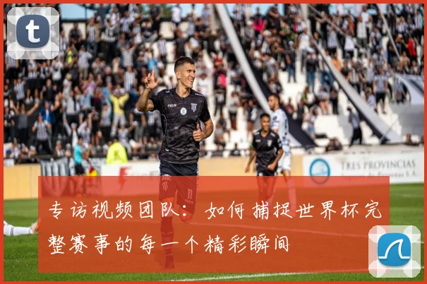 专访视频团队:如何捕捉世界杯完整赛事的每一个精彩瞬间