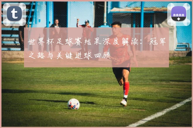 世界杯足球赛结果深度解读：冠军之路与关键进球回顾