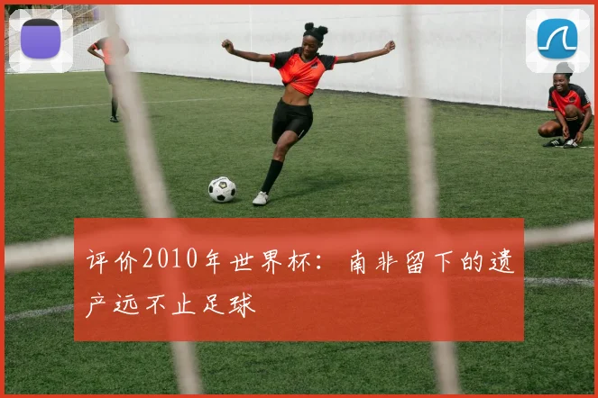 评价2010年世界杯：南非留下的遗产远不止足球