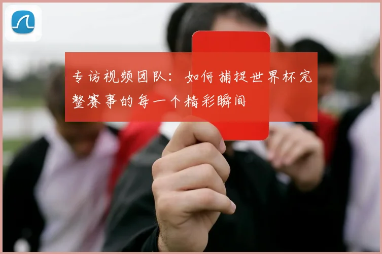 专访视频团队:如何捕捉世界杯完整赛事的每一个精彩瞬间