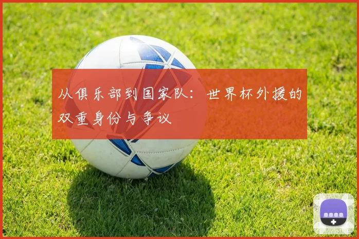 从俱乐部到国家队:世界杯外援的双重身份与争议