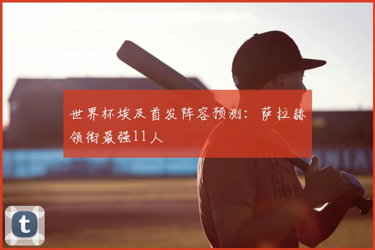世界杯埃及首发阵容预测:萨拉赫领衔最强11人