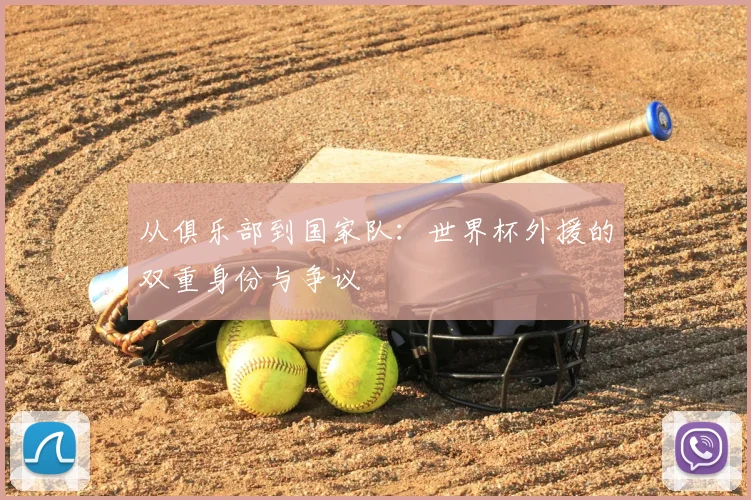 从俱乐部到国家队:世界杯外援的双重身份与争议