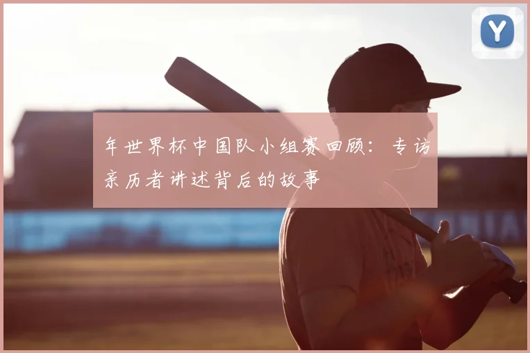 年世界杯中国队小组赛回顾:专访亲历者讲述背后的故事