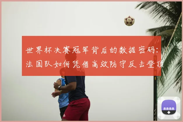 世界杯决赛冠军背后的数据密码:法国队如何凭借高效防守反击登顶