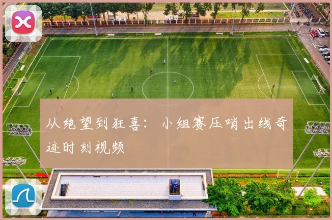 从绝望到狂喜:小组赛压哨出线奇迹时刻视频