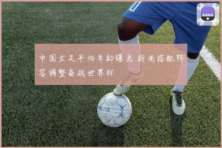 中国女足平均年龄曝光 新老搭配阵容调整备战世界杯