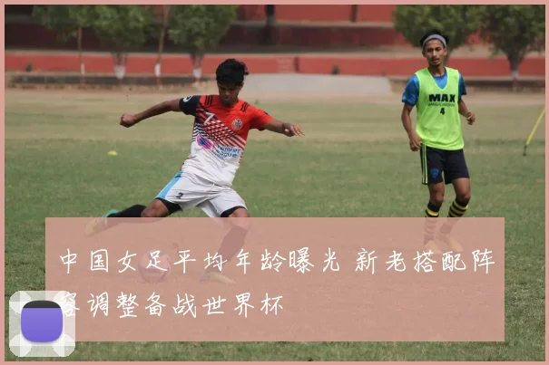 中国女足平均年龄曝光 新老搭配阵容调整备战世界杯