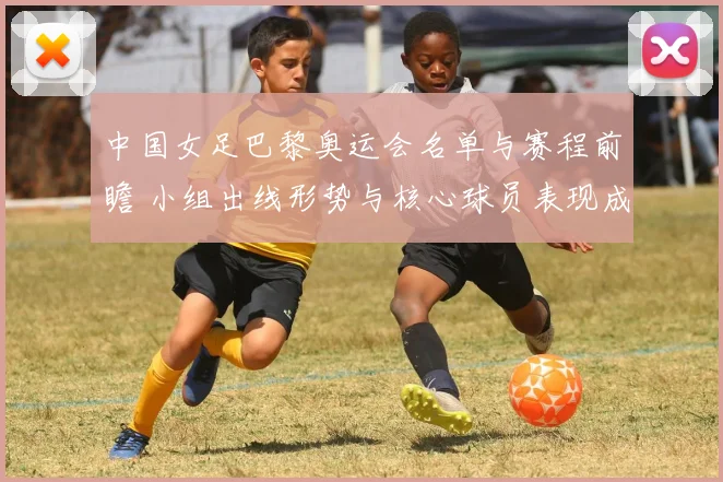 中国女足巴黎奥运会名单与赛程前瞻 小组出线形势与核心球员表现成看点